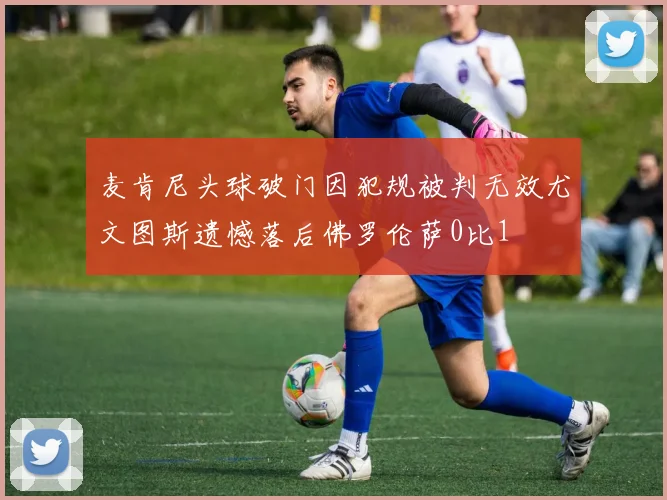 麦肯尼头球破门因犯规被判无效尤文图斯遗憾落后佛罗伦萨0比1