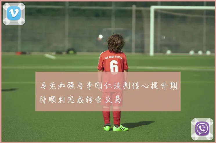 马竞加强与李刚仁谈判信心提升期待顺利完成转会交易