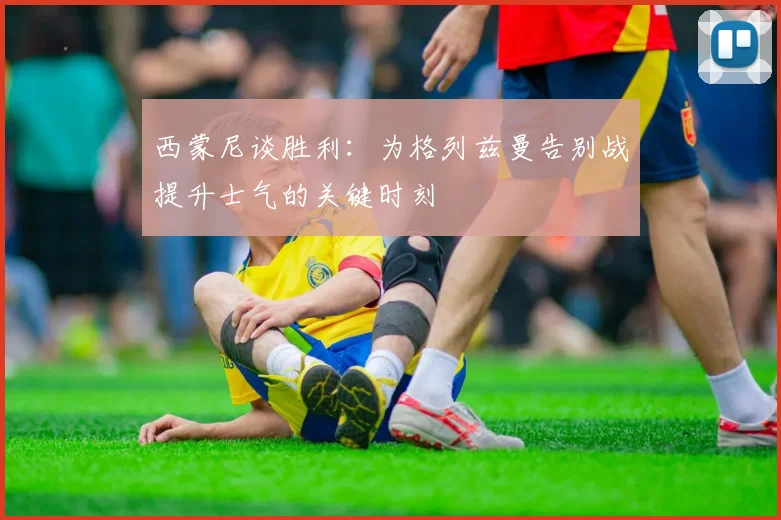 西蒙尼谈胜利：为格列兹曼告别战提升士气的关键时刻