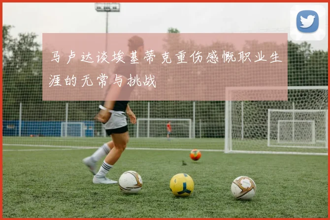 马卢达谈埃基蒂克重伤感慨职业生涯的无常与挑战