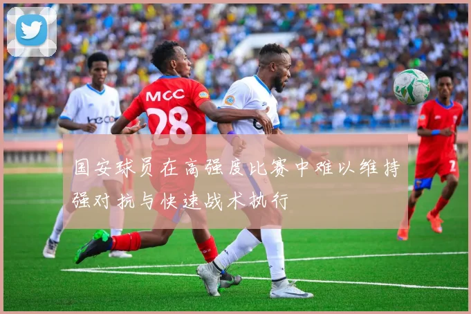 国安球员在高强度比赛中难以维持强对抗与快速战术执行