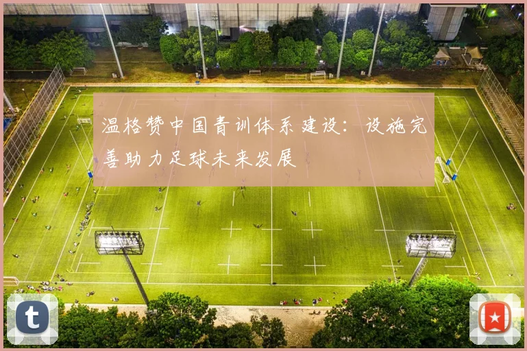 温格赞中国青训体系建设：设施完善助力足球未来发展