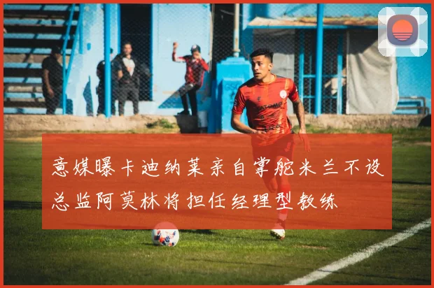 意媒曝卡迪纳莱亲自掌舵米兰不设总监阿莫林将担任经理型教练