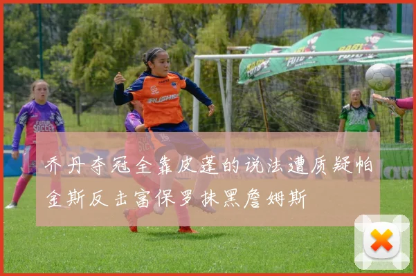 乔丹夺冠全靠皮蓬的说法遭质疑帕金斯反击富保罗抹黑詹姆斯