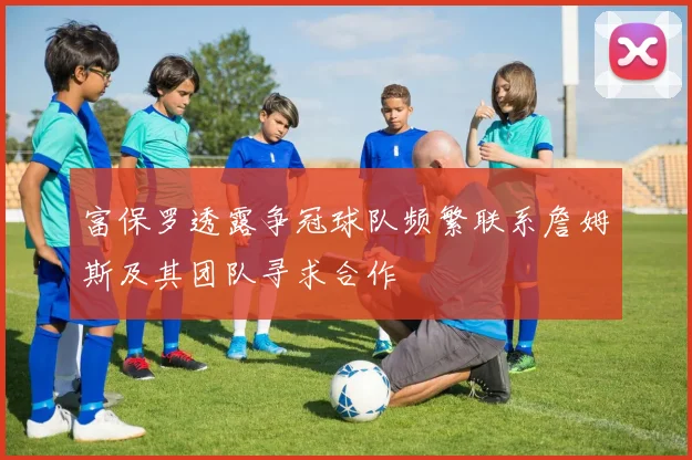 富保罗透露争冠球队频繁联系詹姆斯及其团队寻求合作
