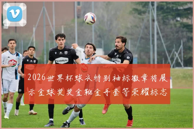 2026世界杯球衣特别袖标徽章将展示金球奖奖金靴金手套等荣耀标志