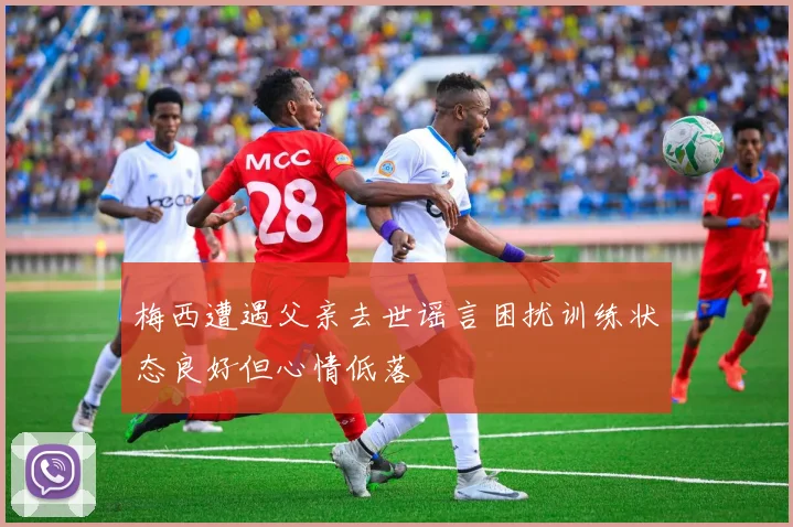 梅西遭遇父亲去世谣言困扰训练状态良好但心情低落