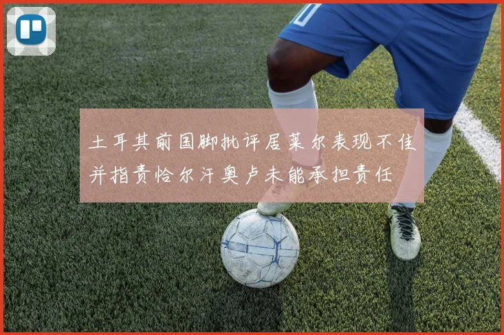 土耳其前国脚批评居莱尔表现不佳并指责恰尔汗奥卢未能承担责任